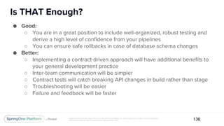 Unless otherwise indicated, these slides are © 2013-2017 Pivotal Software, Inc. and licensed under a Creative Commons Attribution-
NonCommercial license: http://creativecommons.org/licenses/by-nc/3.0/
Is THAT Enough?
136
● Good:
○ You are in a great position to include well-organized, robust testing and
derive a high level of confidence from your pipelines
○ You can ensure safe rollbacks in case of database schema changes
● Better:
○ Implementing a contract-driven approach will have additional benefits to
your general development practice
○ Inter-team communication will be simpler
○ Contract tests will catch breaking API changes in build rather than stage
○ Troubleshooting will be easier
○ Failure and feedback will be faster
 