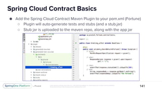 Unless otherwise indicated, these slides are © 2013-2017 Pivotal Software, Inc. and licensed under a Creative Commons Attribution-
NonCommercial license: http://creativecommons.org/licenses/by-nc/3.0/
Spring Cloud Contract Basics
141
● Add the Spring Cloud Contract Maven Plugin to your pom.xml (Fortune)
○ Plugin will auto-generate tests and stubs (and a stub.jar)
○ Stub jar is uploaded to the maven repo, along with the app jar
 