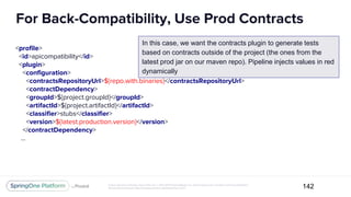 Unless otherwise indicated, these slides are © 2013-2017 Pivotal Software, Inc. and licensed under a Creative Commons Attribution-
NonCommercial license: http://creativecommons.org/licenses/by-nc/3.0/
For Back-Compatibility, Use Prod Contracts
142
<profile>
<id>apicompatibility</id>
<plugin>
<configuration>
<contractsRepositoryUrl>${repo.with.binaries}</contractsRepositoryUrl>
<contractDependency>
<groupId>${project.groupId}</groupId>
<artifactId>${project.artifactId}</artifactId>
<classifier>stubs</classifier>
<version>${latest.production.version}</version>
</contractDependency>
...
In this case, we want the contracts plugin to generate tests
based on contracts outside of the project (the ones from the
latest prod jar on our maven repo). Pipeline injects values in red
dynamically
 