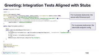 Unless otherwise indicated, these slides are © 2013-2017 Pivotal Software, Inc. and licensed under a Creative Commons Attribution-
NonCommercial license: http://creativecommons.org/licenses/by-nc/3.0/
Greeting: Integration Tests Aligned with Stubs
144
For in-process stubrunner, the
server-side Wiremock port
For in-process stubrunner, the
client-side endpoint config
 