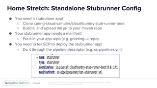 Unless otherwise indicated, these slides are © 2013-2017 Pivotal Software, Inc. and licensed under a Creative Commons Attribution-
NonCommercial license: http://creativecommons.org/licenses/by-nc/3.0/
Home Stretch: Standalone Stubrunner Config
● You need a stubrunner app!
○ Clone spring-cloud-samples/cloudfoundry-stub-runner-boot
○ Build it, and upload the jar to your maven repo
● Your stubrunner app needs a manifest!
○ Put it in your app repo (e.g. greeting-ui repo)
● You need to tell SCP to deploy the stubrunner app!
○ Do it through the pipeline descriptor (e.g. sc-pipelines.yml)
 