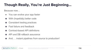 Unless otherwise indicated, these slides are © 2013-2017 Pivotal Software, Inc. and licensed under a Creative Commons Attribution-
NonCommercial license: http://creativecommons.org/licenses/by-nc/3.0/
Though Really, You’re Just Beginning...
154
Because now…
● You can evolve your app faster
● With (hopefully) better code
● Consistent testing practices
● Fast failure and feedback
● Contract-based API definitions
● API and DB rollback assurance
● And…. instant pipelines from source to production!
 