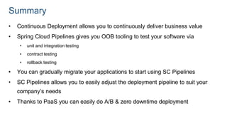 Summary
• Continuous Deployment allows you to continuously deliver business value
• Spring Cloud Pipelines gives you OOB tooling to test your software via
• unit and integration testing
• contract testing
• rollback testing
• You can gradually migrate your applications to start using SC Pipelines
• SC Pipelines allows you to easily adjust the deployment pipeline to suit your
company’s needs
• Thanks to PaaS you can easily do A/B & zero downtime deployment
 