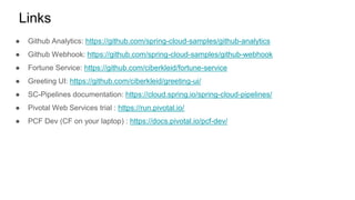 ● Github Analytics: https://github.com/spring-cloud-samples/github-analytics
● Github Webhook: https://github.com/spring-cloud-samples/github-webhook
● Fortune Service: https://github.com/ciberkleid/fortune-service
● Greeting UI: https://github.com/ciberkleid/greeting-ui/
● SC-Pipelines documentation: https://cloud.spring.io/spring-cloud-pipelines/
● Pivotal Web Services trial : https://run.pivotal.io/
● PCF Dev (CF on your laptop) : https://docs.pivotal.io/pcf-dev/
Links
 