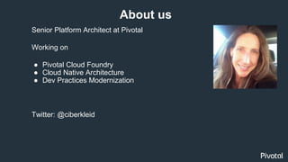 Senior Platform Architect at Pivotal
Working on
● Pivotal Cloud Foundry
● Cloud Native Architecture
● Dev Practices Modernization
Twitter: @ciberkleid
About us
 