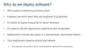 Why do we deploy software?
• We’re paid for delivering business value
• Features are done when they are deployed to production
• It’s better to deploy frequently for faster feedback
• It’s better to fail the deployment pipeline as fast as possible
• Deployments should take place in a standardised, automated fashion
• Your deployment pipeline should test rollback
• That way you can perform A/B or zero downtime deployment to production
 
