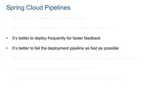 Spring Cloud Pipelines
• We’re paid for delivering business value
• Features are done when they are deployed to production
• It’s better to deploy frequently for faster feedback
• It’s better to fail the deployment pipeline as fast as possible
• Deployments should take place in a standardised, automated fashion
• Your deployment pipeline should test rollback
• That way you can perform A/B or zero downtime deployment to production
 