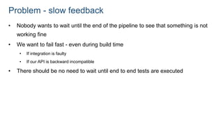 Problem - slow feedback
• Nobody wants to wait until the end of the pipeline to see that something is not
working fine
• We want to fail fast - even during build time
• If integration is faulty
• If our API is backward incompatible
• There should be no need to wait until end to end tests are executed
 