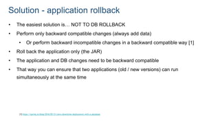 Solution - application rollback
• The easiest solution is… NOT TO DB ROLLBACK
• Perform only backward compatible changes (always add data)
• Or perform backward incompatible changes in a backward compatible way [1]
• Roll back the application only (the JAR)
• The application and DB changes need to be backward compatible
• That way you can ensure that two applications (old / new versions) can run
simultaneously at the same time
[1] https://spring.io/blog/2016/05/31/zero-downtime-deployment-with-a-database
 