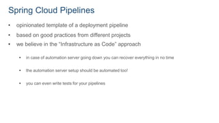 Spring Cloud Pipelines
• opinionated template of a deployment pipeline
• based on good practices from different projects
• we believe in the “Infrastructure as Code” approach
• in case of automation server going down you can recover everything in no time
• the automation server setup should be automated too!
• you can even write tests for your pipelines
 