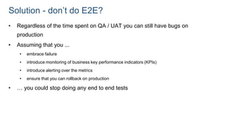 Solution - don’t do E2E?
• Regardless of the time spent on QA / UAT you can still have bugs on
production
• Assuming that you ...
• embrace failure
• introduce monitoring of business key performance indicators (KPIs)
• introduce alerting over the metrics
• ensure that you can rollback on production
• … you could stop doing any end to end tests
 