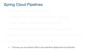Spring Cloud Pipelines
• We’re paid for delivering business value
• Features are done when they are deployed to production
• It’s better to deploy frequently for faster feedback
• It’s better to fail the deployment pipeline as fast as possible
• Deployments should take place in a standardised, automated fashion
• Your deployment pipeline should test rollback
• That way you can perform A/B or zero downtime deployment to production
 