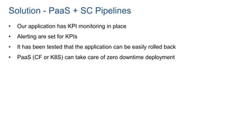 Solution - PaaS + SC Pipelines
• Our application has KPI monitoring in place
• Alerting are set for KPIs
• It has been tested that the application can be easily rolled back
• PaaS (CF or K8S) can take care of zero downtime deployment
 