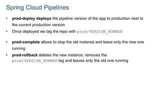 Spring Cloud Pipelines
• prod-deploy deploys the pipeline version of the app to production next to
the current production version
• Once deployed we tag the repo with prod/VERSION_NUMBER
• prod-complete allows to stop the old instance and leave only the new one
running
• prod-rollback deletes the new instance, removes the
prod/VERSION_NUMBER tag and leaves only the old one running
 