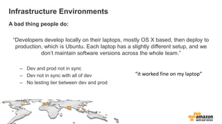 Infrastructure Environments
A bad thing people do:

 “Developers develop locally on their laptops, mostly OS X based, then deploy to
  production, which is Ubuntu. Each laptop has a slightly different setup, and we
            don’t maintain software versions across the whole team.”

    – Dev and prod not in sync
    – Dev not in sync with all of dev             “it worked fine on my laptop”
    – No testing tier between dev and prod
 
