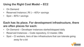 Using the Right Cost Model – EC2
• On Demand
• Reserved Instance ( RI ) – 40%+ savings
• Spot – 80%+ savings

Each has its place. For development infrastructure, there
are often places for each:
• On Demand – Developer instances started/stopped daily
• Reserved Instances – Code repository, CI master, DBs
• Spot – CI workers, tiers of dev infrastructure that can tolerate going
         away for a bit
 