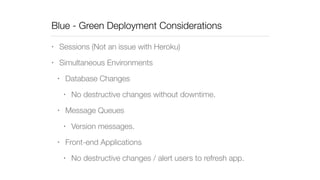 Blue - Green Deployment Considerations 
• Sessions (Not an issue with Heroku) 
• Simultaneous Environments 
• Database Changes 
• No destructive changes without downtime. 
• Message Queues 
• Version messages. 
• Front-end Applications 
• No destructive changes / alert users to refresh app. 
 