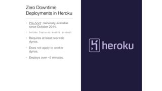 Zero Downtime 
Deployments in Heroku 
• Pre-boot: Generally available 
since October 2014. 
• heroku features:enable preboot 
• Requires at least two web 
dynos. 
• Does not apply to worker 
dynos. 
• Deploys over ~5 minutes. 
 