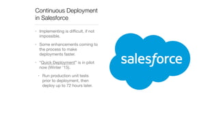 Continuous Deployment 
in Salesforce 
• Implementing is difficult, if not 
impossible. 
• Some enhancements coming to 
the process to make 
deployments faster. 
• “Quick Deployment” is in pilot 
now (Winter ’15). 
• Run production unit tests 
prior to deployment, then 
deploy up to 72 hours later. 
 