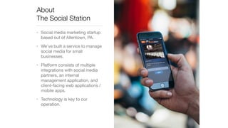 About 
The Social Station 
• Social media marketing startup 
based out of Allentown, PA. 
• We’ve built a service to manage 
social media for small 
businesses. 
• Platform consists of multiple 
integrations with social media 
partners, an internal 
management application, and 
client-facing web applications / 
mobile apps. 
• Technology is key to our 
operation. 
 