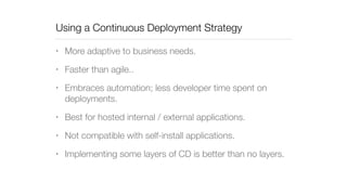 Using a Continuous Deployment Strategy 
• More adaptive to business needs. 
• Faster than agile.. 
• Embraces automation; less developer time spent on 
deployments. 
• Best for hosted internal / external applications. 
• Not compatible with self-install applications. 
• Implementing some layers of CD is better than no layers. 
 