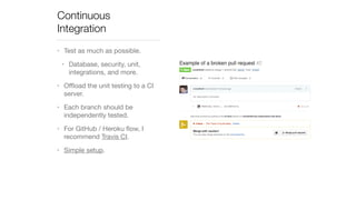 Continuous 
Integration 
• Test as much as possible. 
• Database, security, unit, 
integrations, and more. 
• Offload the unit testing to a CI 
server. 
• Each branch should be 
independently tested. 
• For GitHub / Heroku flow, I 
recommend Travis CI. 
• Simple setup. 
 