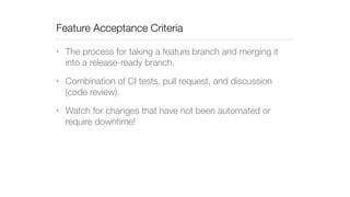 Feature Acceptance Criteria 
• The process for taking a feature branch and merging it 
into a release-ready branch. 
• Combination of CI tests, pull request, and discussion 
(code review). 
• Watch for changes that have not been automated or 
require downtime! 
 