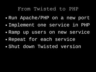 From Twisted to PHP
● Run Apache/PHP on a new port
● Implement one service in PHP


● Ramp up users on new service


● Repeat for each service


● Shut down Twisted version
 
