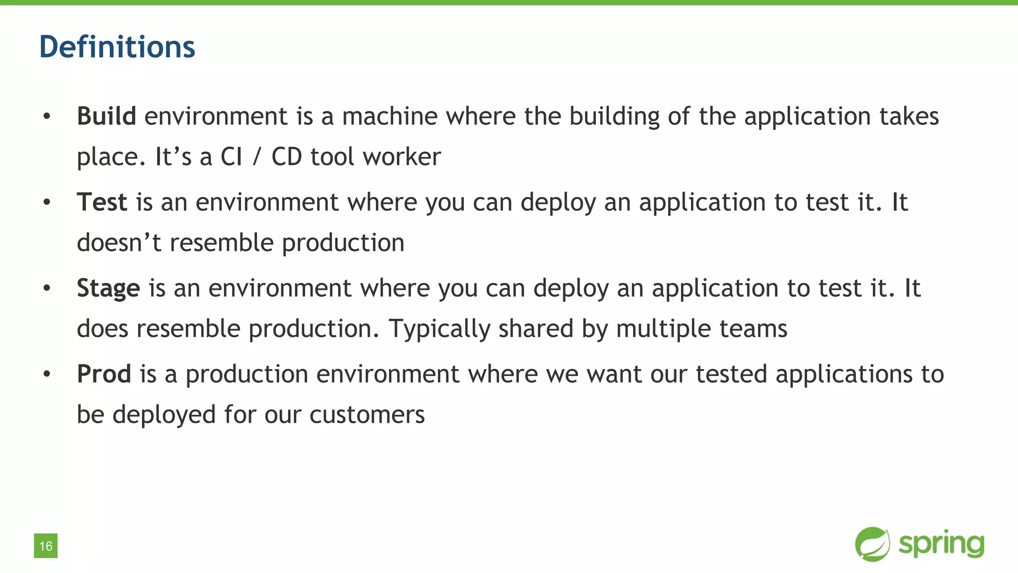 16
Definitions
• Build environment is a machine where the building of the application takes
place. It’s a CI / CD tool worker
• Test is an environment where you can deploy an application to test it. It
doesn’t resemble production
• Stage is an environment where you can deploy an application to test it. It
does resemble production. Typically shared by multiple teams
• Prod is a production environment where we want our tested applications to
be deployed for our customers
 
