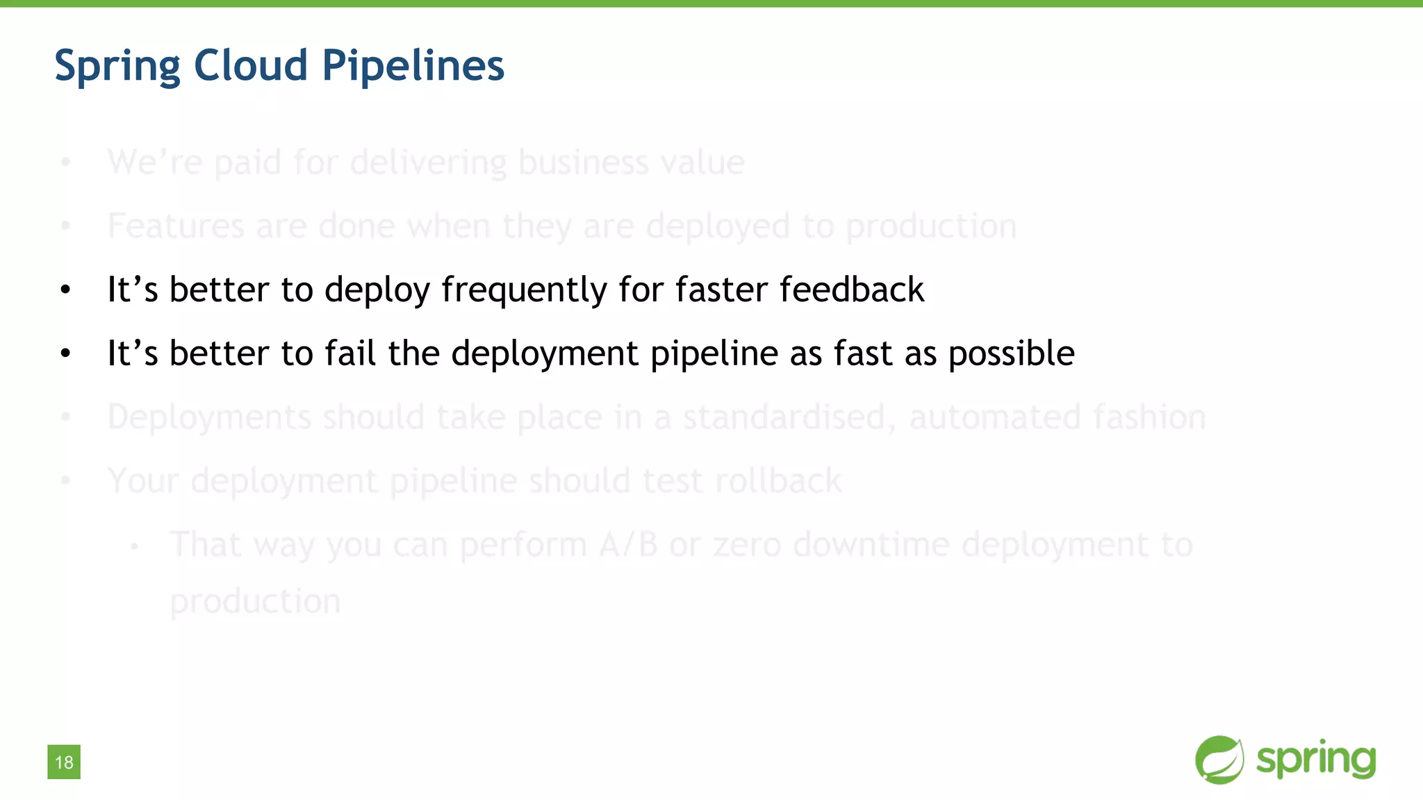 18
Spring Cloud Pipelines
• We’re paid for delivering business value
• Features are done when they are deployed to production
• It’s better to deploy frequently for faster feedback
• It’s better to fail the deployment pipeline as fast as possible
• Deployments should take place in a standardised, automated fashion
• Your deployment pipeline should test rollback
• That way you can perform A/B or zero downtime deployment to
production
 