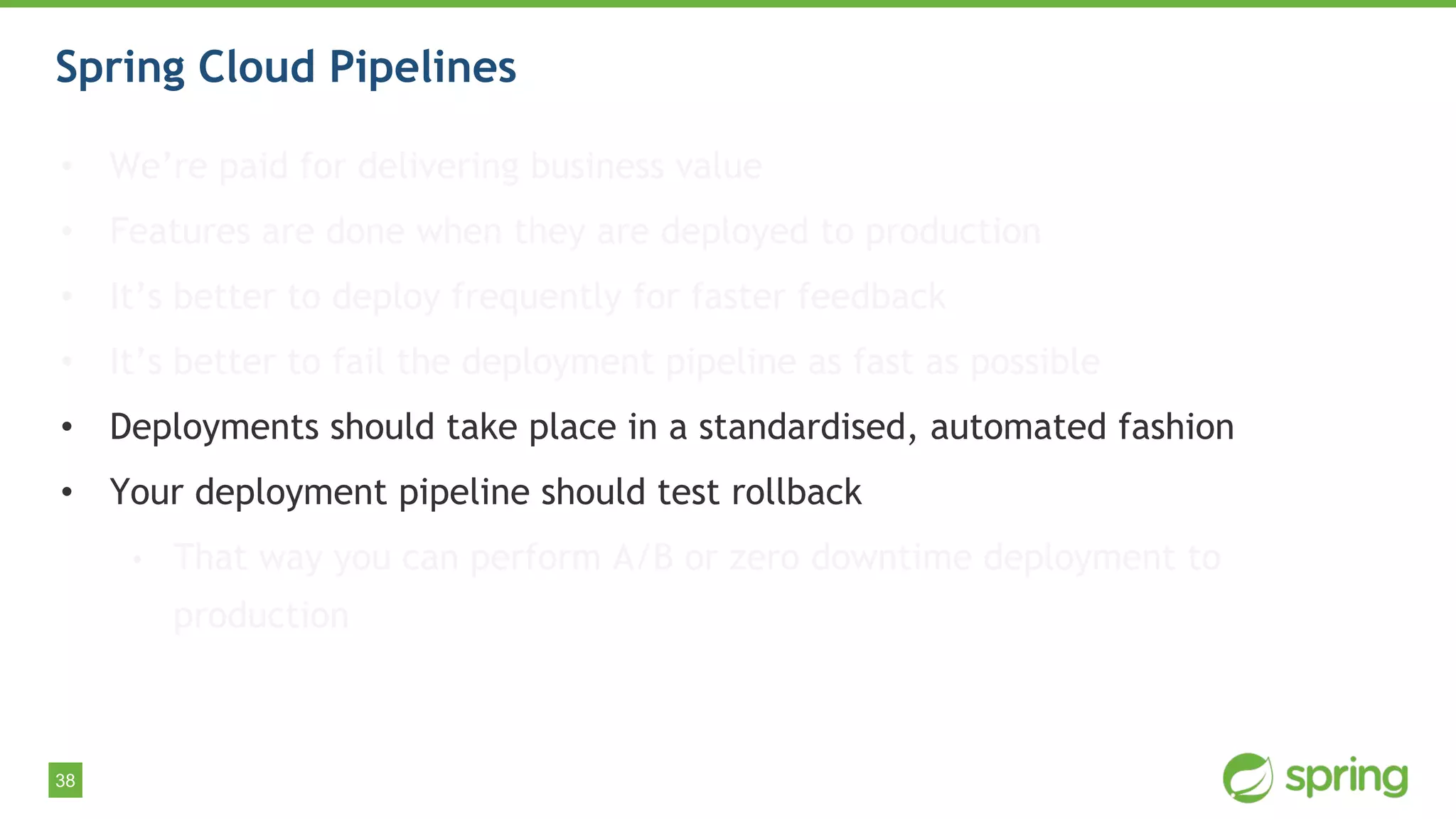38
Spring Cloud Pipelines
• We’re paid for delivering business value
• Features are done when they are deployed to production
• It’s better to deploy frequently for faster feedback
• It’s better to fail the deployment pipeline as fast as possible
• Deployments should take place in a standardised, automated fashion
• Your deployment pipeline should test rollback
• That way you can perform A/B or zero downtime deployment to
production
 