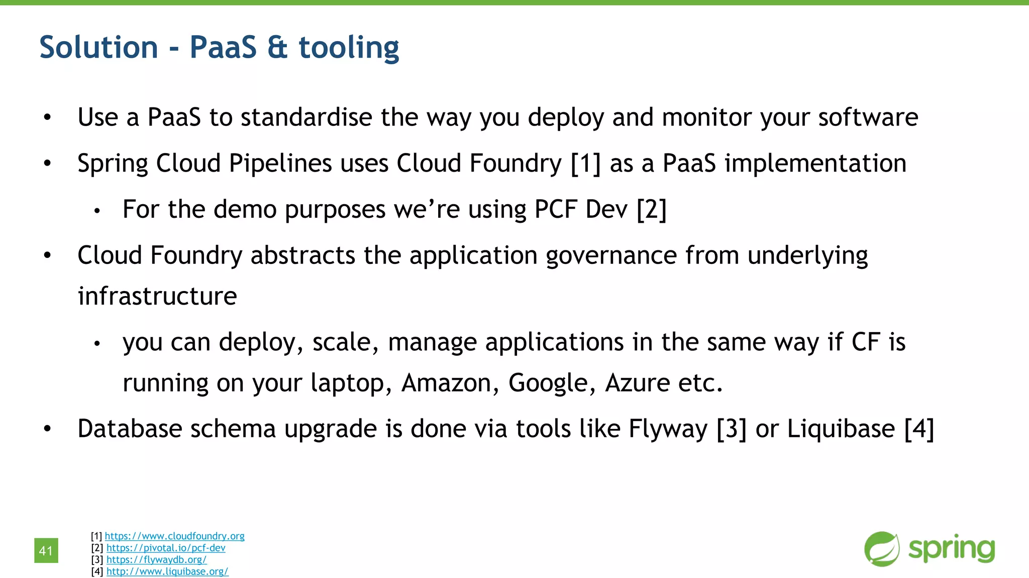 41
Solution - PaaS & tooling
• Use a PaaS to standardise the way you deploy and monitor your software
• Spring Cloud Pipelines uses Cloud Foundry [1] as a PaaS implementation
• For the demo purposes we’re using PCF Dev [2]
• Cloud Foundry abstracts the application governance from underlying
infrastructure
• you can deploy, scale, manage applications in the same way if CF is
running on your laptop, Amazon, Google, Azure etc.
• Database schema upgrade is done via tools like Flyway [3] or Liquibase [4]
[1] https://www.cloudfoundry.org
[2] https://pivotal.io/pcf-dev
[3] https://flywaydb.org/
[4] http://www.liquibase.org/
 