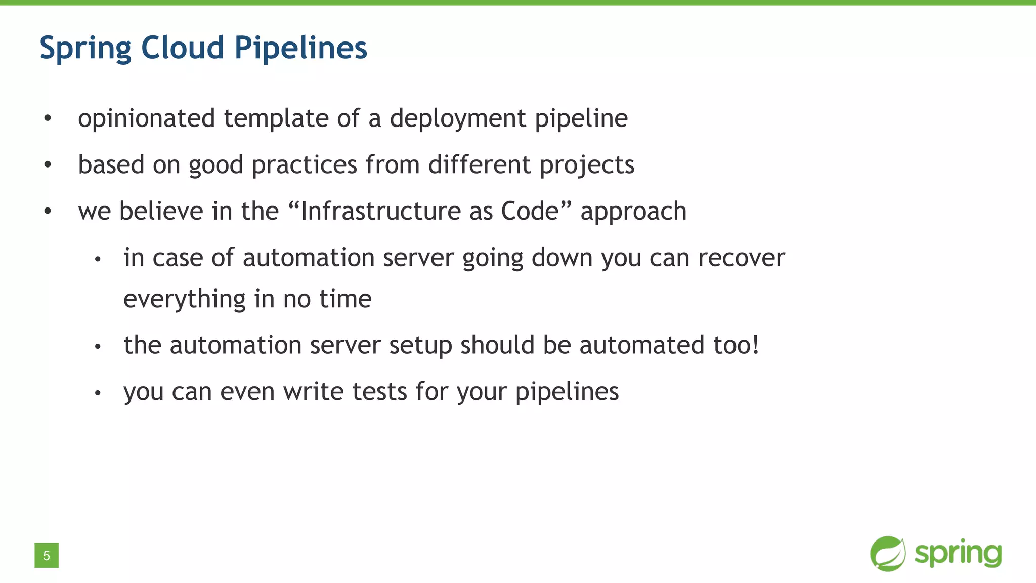 5
Spring Cloud Pipelines
• opinionated template of a deployment pipeline
• based on good practices from different projects
• we believe in the “Infrastructure as Code” approach
• in case of automation server going down you can recover
everything in no time
• the automation server setup should be automated too!
• you can even write tests for your pipelines
 