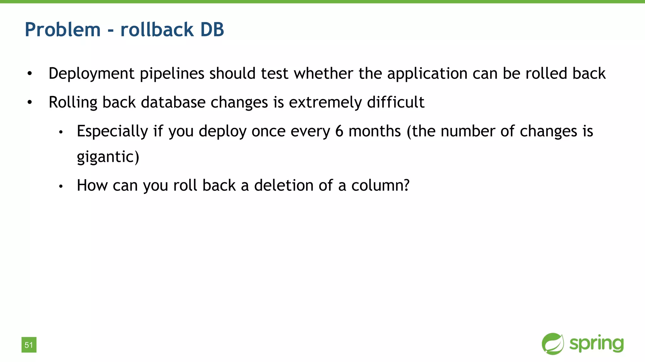 51
Problem - rollback DB
• Deployment pipelines should test whether the application can be rolled back
• Rolling back database changes is extremely difficult
• Especially if you deploy once every 6 months (the number of changes is
gigantic)
• How can you roll back a deletion of a column?
 