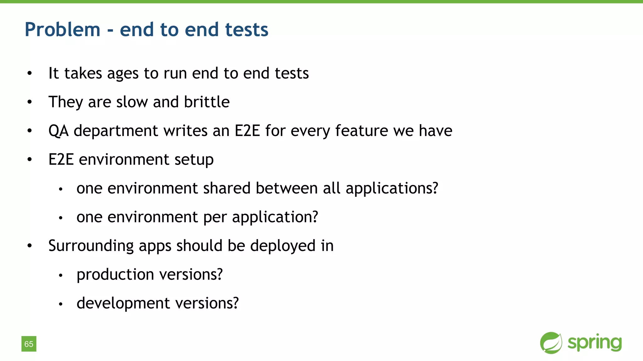 65
Problem - end to end tests
• It takes ages to run end to end tests
• They are slow and brittle
• QA department writes an E2E for every feature we have
• E2E environment setup
• one environment shared between all applications?
• one environment per application?
• Surrounding apps should be deployed in
• production versions?
• development versions?
 