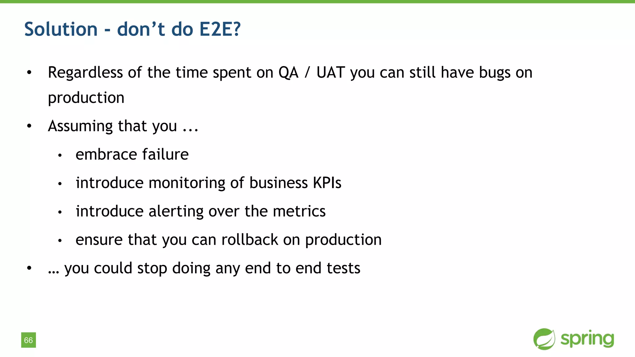 66
Solution - don’t do E2E?
• Regardless of the time spent on QA / UAT you can still have bugs on
production
• Assuming that you ...
• embrace failure
• introduce monitoring of business KPIs
• introduce alerting over the metrics
• ensure that you can rollback on production
• … you could stop doing any end to end tests
 