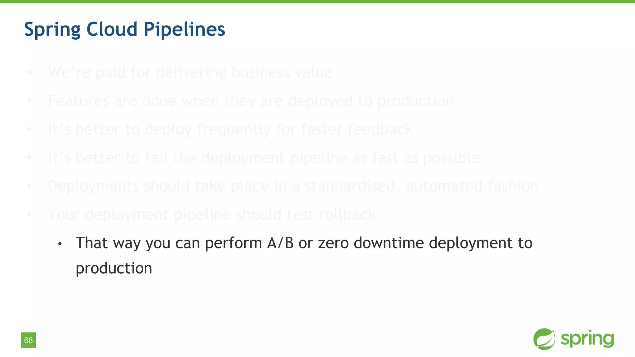 68
Spring Cloud Pipelines
• We’re paid for delivering business value
• Features are done when they are deployed to production
• It’s better to deploy frequently for faster feedback
• It’s better to fail the deployment pipeline as fast as possible
• Deployments should take place in a standardised, automated fashion
• Your deployment pipeline should test rollback
• That way you can perform A/B or zero downtime deployment to
production
 