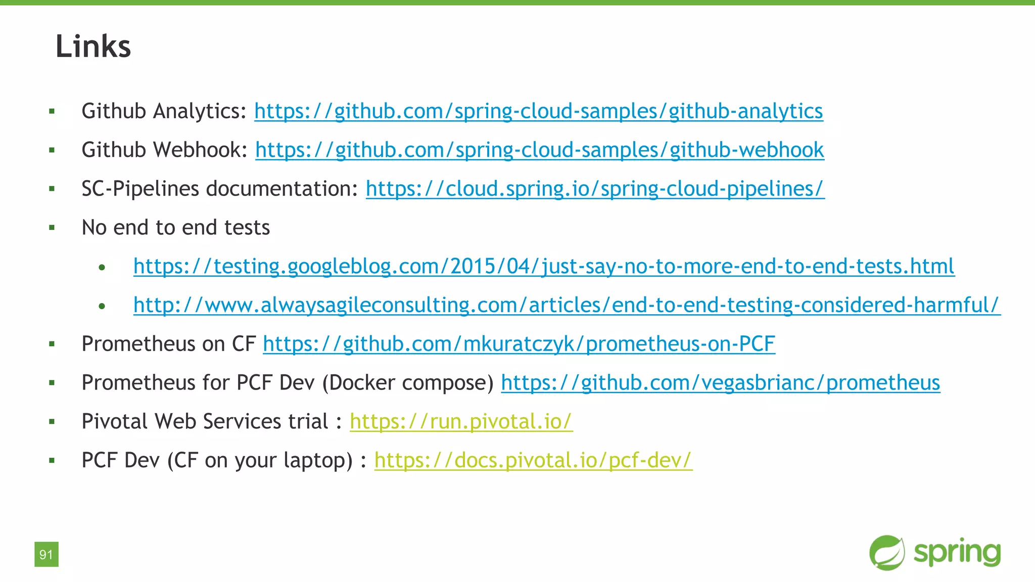 91
▪ Github Analytics: https://github.com/spring-cloud-samples/github-analytics
▪ Github Webhook: https://github.com/spring-cloud-samples/github-webhook
▪ SC-Pipelines documentation: https://cloud.spring.io/spring-cloud-pipelines/
▪ No end to end tests
• https://testing.googleblog.com/2015/04/just-say-no-to-more-end-to-end-tests.html
• http://www.alwaysagileconsulting.com/articles/end-to-end-testing-considered-harmful/
▪ Prometheus on CF https://github.com/mkuratczyk/prometheus-on-PCF
▪ Prometheus for PCF Dev (Docker compose) https://github.com/vegasbrianc/prometheus
▪ Pivotal Web Services trial : https://run.pivotal.io/
▪ PCF Dev (CF on your laptop) : https://docs.pivotal.io/pcf-dev/
Links
 