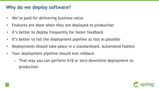 17
Why do we deploy software?
• We’re paid for delivering business value
• Features are done when they are deployed to production
• It’s better to deploy frequently for faster feedback
• It’s better to fail the deployment pipeline as fast as possible
• Deployments should take place in a standardised, automated fashion
• Your deployment pipeline should test rollback
• That way you can perform A/B or zero downtime deployment to
production
 
