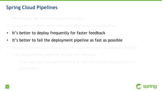 18
Spring Cloud Pipelines
• We’re paid for delivering business value
• Features are done when they are deployed to production
• It’s better to deploy frequently for faster feedback
• It’s better to fail the deployment pipeline as fast as possible
• Deployments should take place in a standardised, automated fashion
• Your deployment pipeline should test rollback
• That way you can perform A/B or zero downtime deployment to
production
 