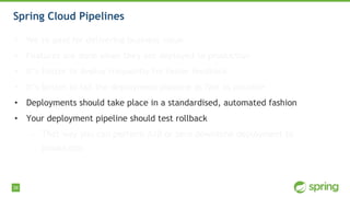 38
Spring Cloud Pipelines
• We’re paid for delivering business value
• Features are done when they are deployed to production
• It’s better to deploy frequently for faster feedback
• It’s better to fail the deployment pipeline as fast as possible
• Deployments should take place in a standardised, automated fashion
• Your deployment pipeline should test rollback
• That way you can perform A/B or zero downtime deployment to
production
 