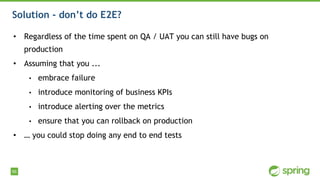66
Solution - don’t do E2E?
• Regardless of the time spent on QA / UAT you can still have bugs on
production
• Assuming that you ...
• embrace failure
• introduce monitoring of business KPIs
• introduce alerting over the metrics
• ensure that you can rollback on production
• … you could stop doing any end to end tests
 