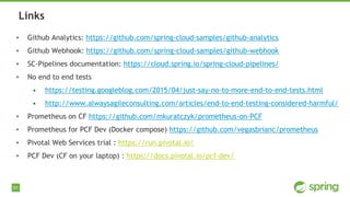 91
▪ Github Analytics: https://github.com/spring-cloud-samples/github-analytics
▪ Github Webhook: https://github.com/spring-cloud-samples/github-webhook
▪ SC-Pipelines documentation: https://cloud.spring.io/spring-cloud-pipelines/
▪ No end to end tests
• https://testing.googleblog.com/2015/04/just-say-no-to-more-end-to-end-tests.html
• http://www.alwaysagileconsulting.com/articles/end-to-end-testing-considered-harmful/
▪ Prometheus on CF https://github.com/mkuratczyk/prometheus-on-PCF
▪ Prometheus for PCF Dev (Docker compose) https://github.com/vegasbrianc/prometheus
▪ Pivotal Web Services trial : https://run.pivotal.io/
▪ PCF Dev (CF on your laptop) : https://docs.pivotal.io/pcf-dev/
Links
 
