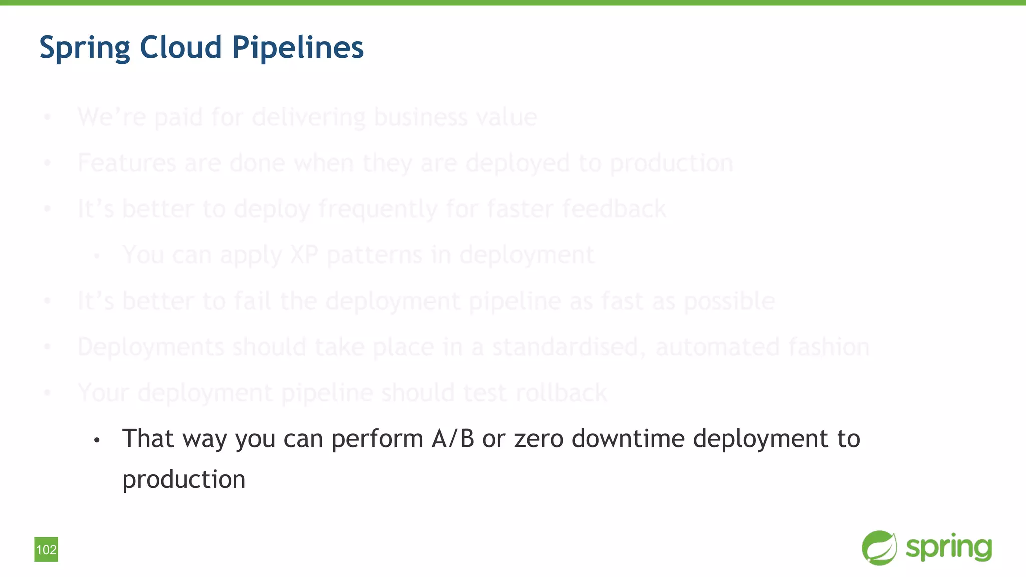 102
Spring Cloud Pipelines
• We’re paid for delivering business value
• Features are done when they are deployed to production
• It’s better to deploy frequently for faster feedback
• You can apply XP patterns in deployment
• It’s better to fail the deployment pipeline as fast as possible
• Deployments should take place in a standardised, automated fashion
• Your deployment pipeline should test rollback
• That way you can perform A/B or zero downtime deployment to
production
 