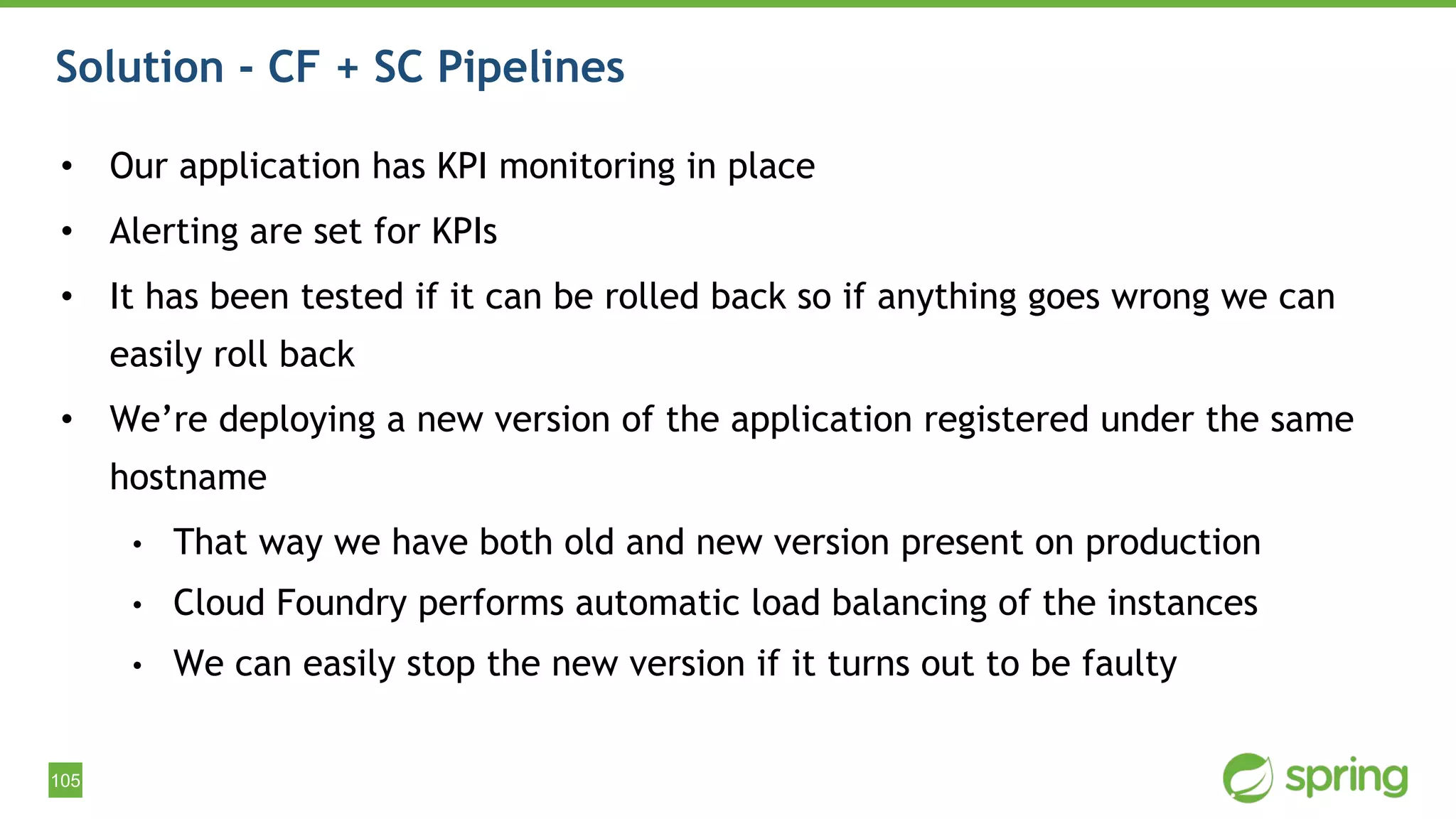 105
Solution - CF + SC Pipelines
• Our application has KPI monitoring in place
• Alerting are set for KPIs
• It has been tested if it can be rolled back so if anything goes wrong we can
easily roll back
• We’re deploying a new version of the application registered under the same
hostname
• That way we have both old and new version present on production
• Cloud Foundry performs automatic load balancing of the instances
• We can easily stop the new version if it turns out to be faulty
 