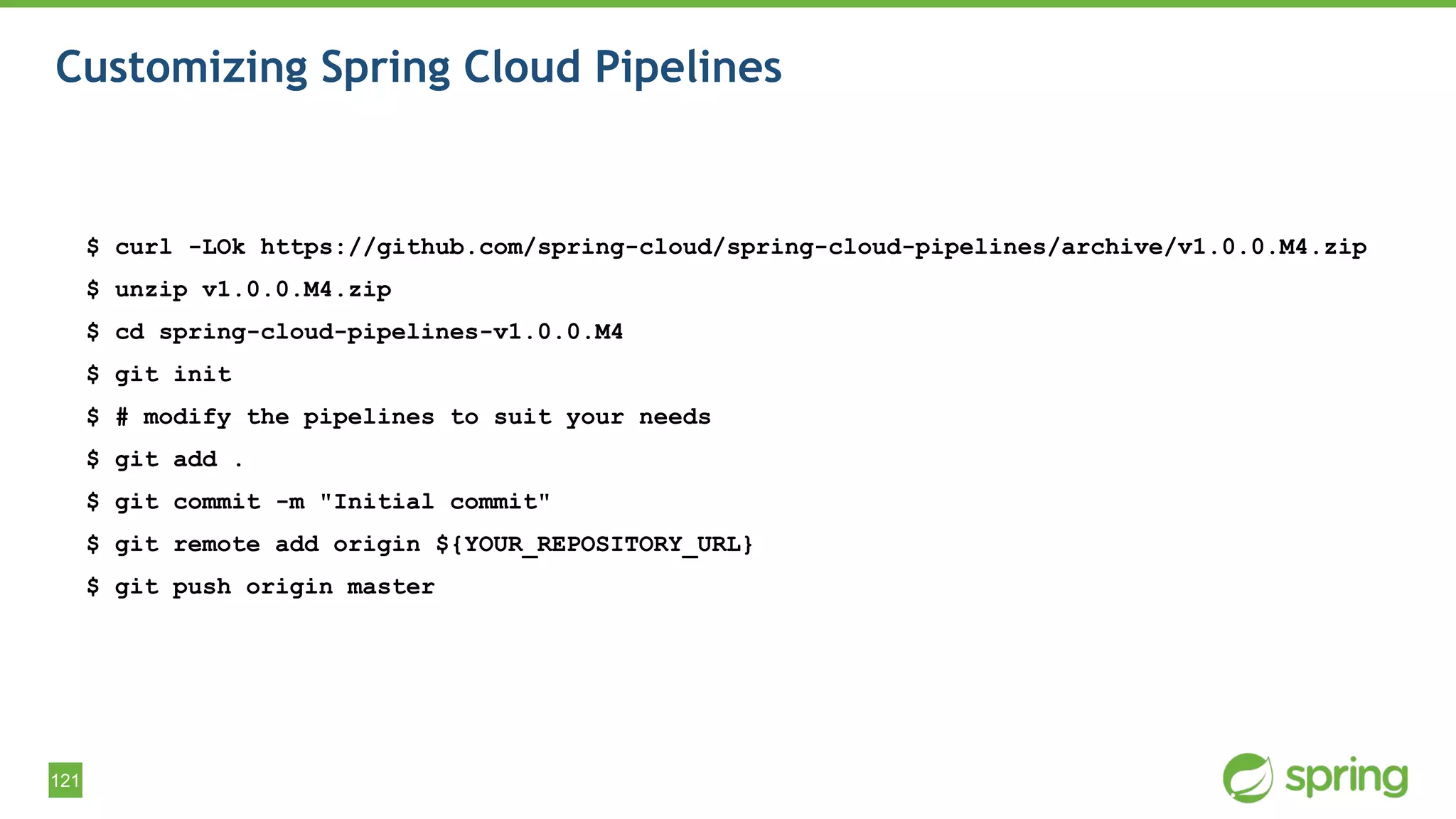 121
Customizing Spring Cloud Pipelines
$ curl -LOk https://github.com/spring-cloud/spring-cloud-pipelines/archive/v1.0.0.M4.zip
$ unzip v1.0.0.M4.zip
$ cd spring-cloud-pipelines-v1.0.0.M4
$ git init
$ # modify the pipelines to suit your needs
$ git add .
$ git commit -m "Initial commit"
$ git remote add origin ${YOUR_REPOSITORY_URL}
$ git push origin master
 