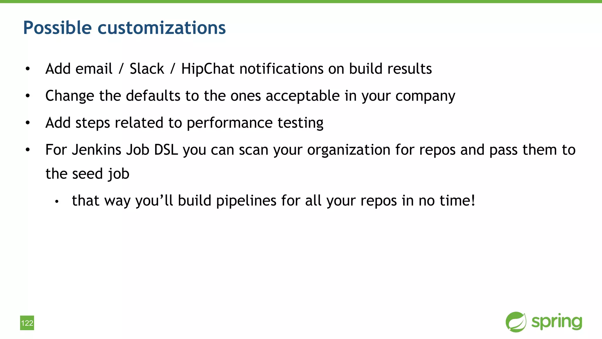 122
Possible customizations
• Add email / Slack / HipChat notifications on build results
• Change the defaults to the ones acceptable in your company
• Add steps related to performance testing
• For Jenkins Job DSL you can scan your organization for repos and pass them to
the seed job
• that way you’ll build pipelines for all your repos in no time!
 