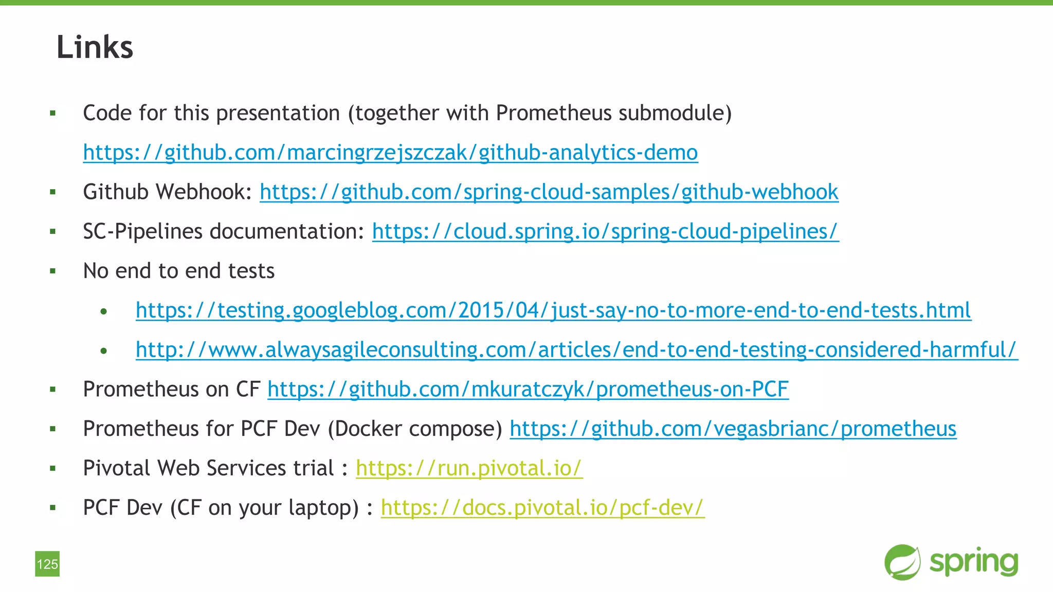 125
▪ Code for this presentation (together with Prometheus submodule)
https://github.com/marcingrzejszczak/github-analytics-demo
▪ Github Webhook: https://github.com/spring-cloud-samples/github-webhook
▪ SC-Pipelines documentation: https://cloud.spring.io/spring-cloud-pipelines/
▪ No end to end tests
• https://testing.googleblog.com/2015/04/just-say-no-to-more-end-to-end-tests.html
• http://www.alwaysagileconsulting.com/articles/end-to-end-testing-considered-harmful/
▪ Prometheus on CF https://github.com/mkuratczyk/prometheus-on-PCF
▪ Prometheus for PCF Dev (Docker compose) https://github.com/vegasbrianc/prometheus
▪ Pivotal Web Services trial : https://run.pivotal.io/
▪ PCF Dev (CF on your laptop) : https://docs.pivotal.io/pcf-dev/
Links
 