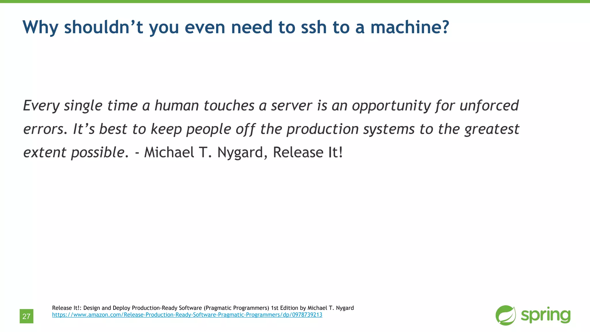 27
Why shouldn’t you even need to ssh to a machine?
Every single time a human touches a server is an opportunity for unforced
errors. It’s best to keep people off the production systems to the greatest
extent possible. - Michael T. Nygard, Release It!
Release It!: Design and Deploy Production-Ready Software (Pragmatic Programmers) 1st Edition by Michael T. Nygard
https://www.amazon.com/Release-Production-Ready-Software-Pragmatic-Programmers/dp/0978739213
 