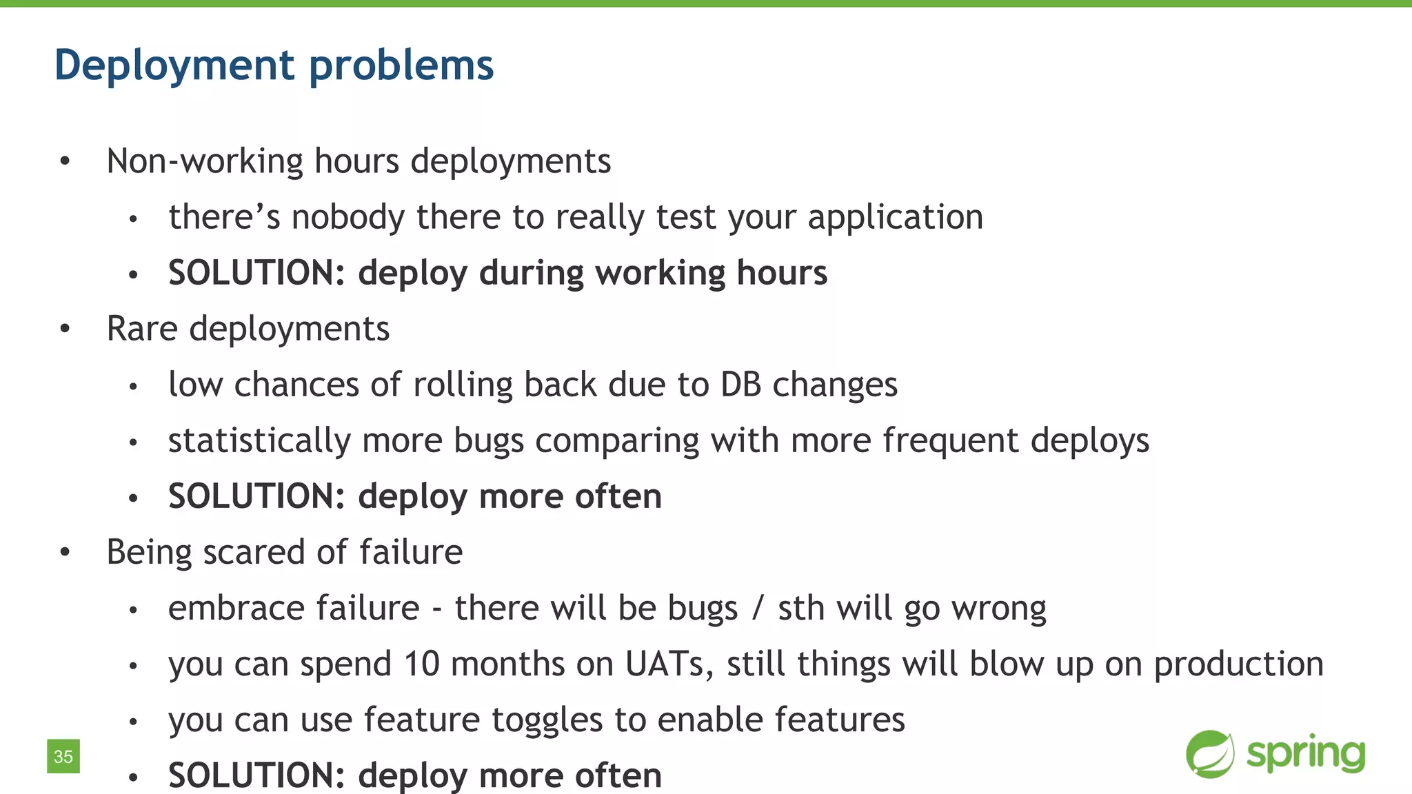35
Deployment problems
• Non-working hours deployments
• there’s nobody there to really test your application
• SOLUTION: deploy during working hours
• Rare deployments
• low chances of rolling back due to DB changes
• statistically more bugs comparing with more frequent deploys
• SOLUTION: deploy more often
• Being scared of failure
• embrace failure - there will be bugs / sth will go wrong
• you can spend 10 months on UATs, still things will blow up on production
• you can use feature toggles to enable features
• SOLUTION: deploy more often
 